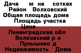 Дача 100 м2 на 15 сотках › Район ­ Волховский › Общая площадь дома ­ 100 › Площадь участка ­ 150 › Цена ­ 1 300 000 - Ленинградская обл., Волховский р-н, Пупышево д. Недвижимость » Дома, коттеджи, дачи продажа   